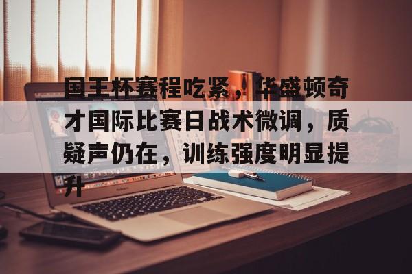 爱游戏官网-包含国王杯赛程吃紧，华盛顿奇才国际比赛日战术微调，质疑声仍在，训练强度明显提升的词条