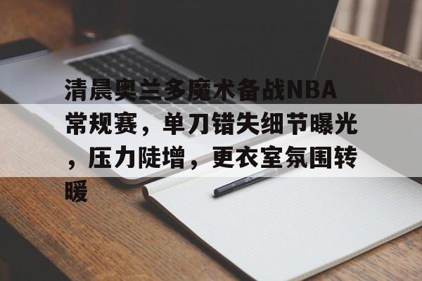 爱游戏官网-包含清晨奥兰多魔术备战NBA常规赛，单刀错失细节曝光，压力陡增，更衣室氛围转暖的词条